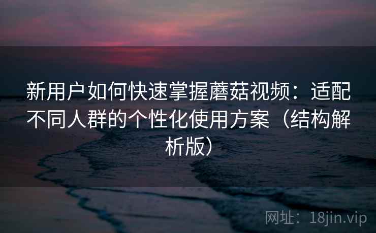 新用户如何快速掌握蘑菇视频：适配不同人群的个性化使用方案（结构解析版）
