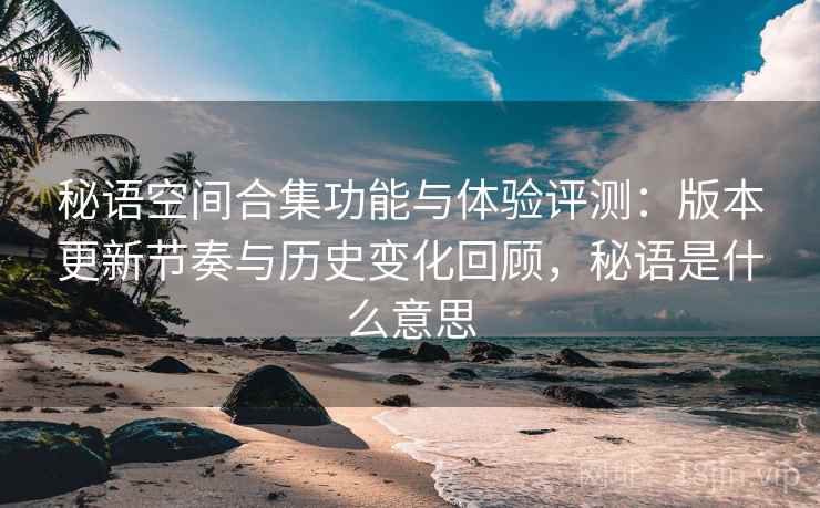 秘语空间合集功能与体验评测：版本更新节奏与历史变化回顾，秘语是什么意思