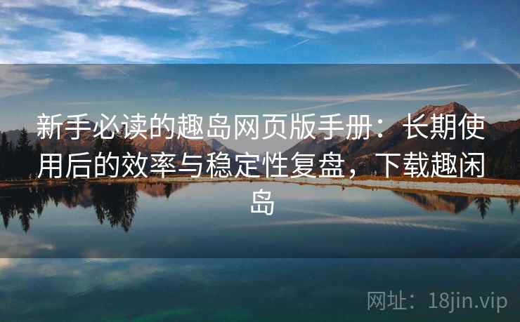 新手必读的趣岛网页版手册：长期使用后的效率与稳定性复盘，下载趣闲岛