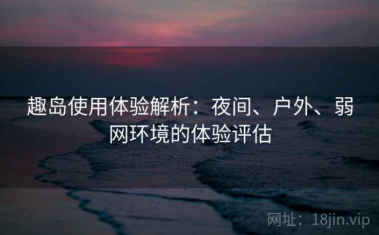 趣岛使用体验解析：夜间、户外、弱网环境的体验评估