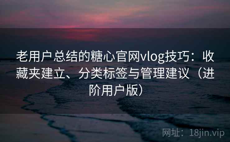 老用户总结的糖心官网vlog技巧：收藏夹建立、分类标签与管理建议（进阶用户版）