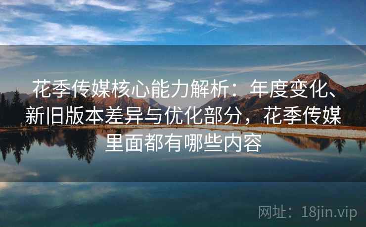 花季传媒核心能力解析：年度变化、新旧版本差异与优化部分，花季传媒里面都有哪些内容