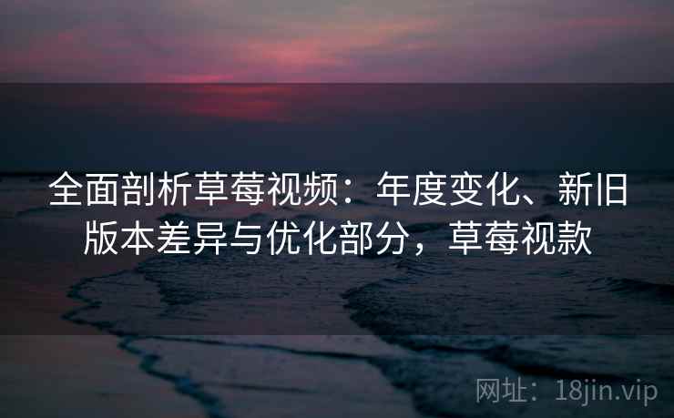 全面剖析草莓视频：年度变化、新旧版本差异与优化部分，草莓视款