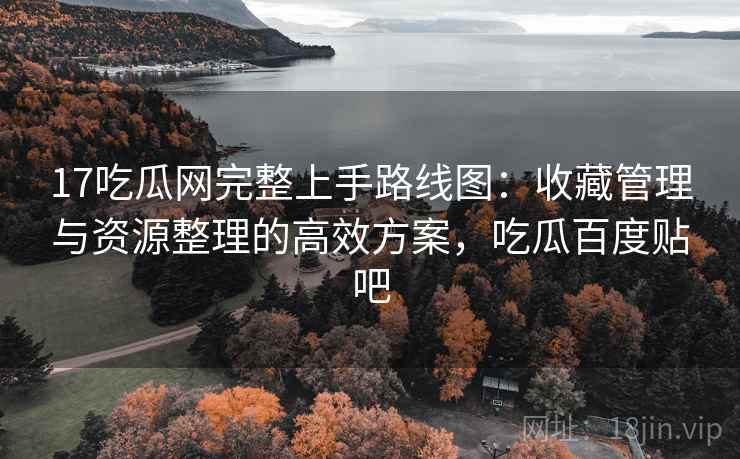 17吃瓜网完整上手路线图：收藏管理与资源整理的高效方案，吃瓜百度贴吧