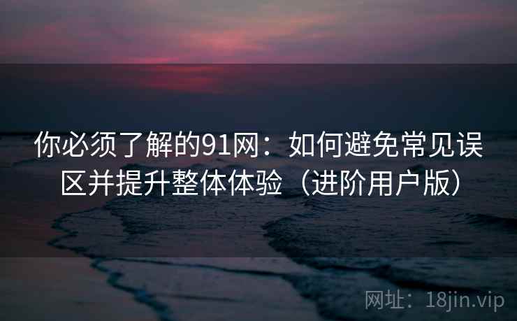 你必须了解的91网：如何避免常见误区并提升整体体验（进阶用户版）