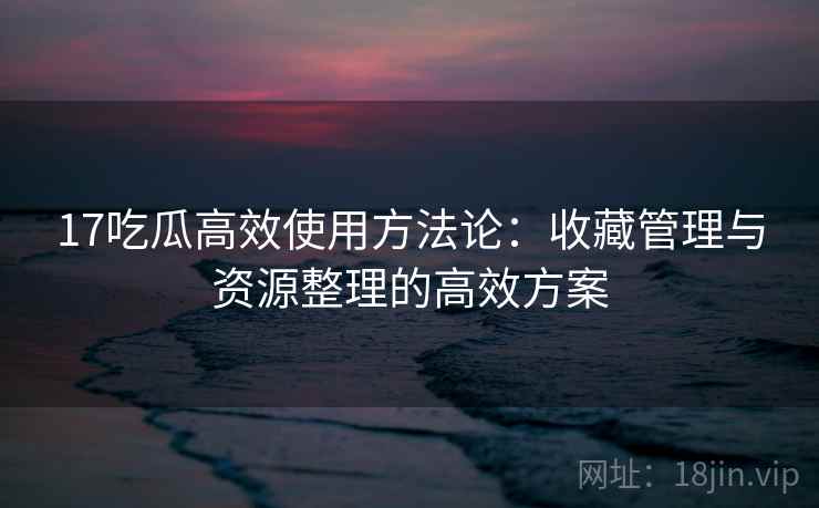 17吃瓜高效使用方法论：收藏管理与资源整理的高效方案