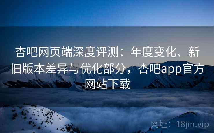 杏吧网页端深度评测：年度变化、新旧版本差异与优化部分，杏吧app官方网站下载