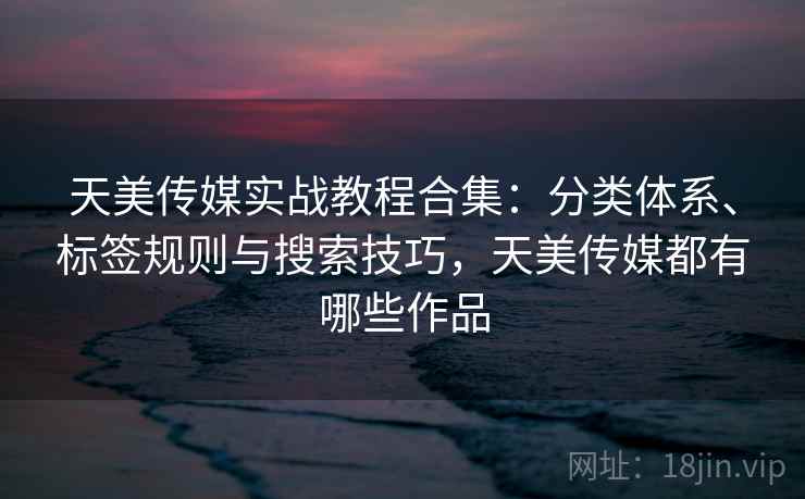 天美传媒实战教程合集：分类体系、标签规则与搜索技巧，天美传媒都有哪些作品