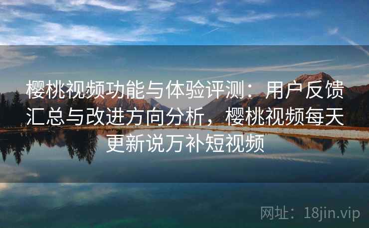 樱桃视频功能与体验评测：用户反馈汇总与改进方向分析，樱桃视频每天更新说万补短视频
