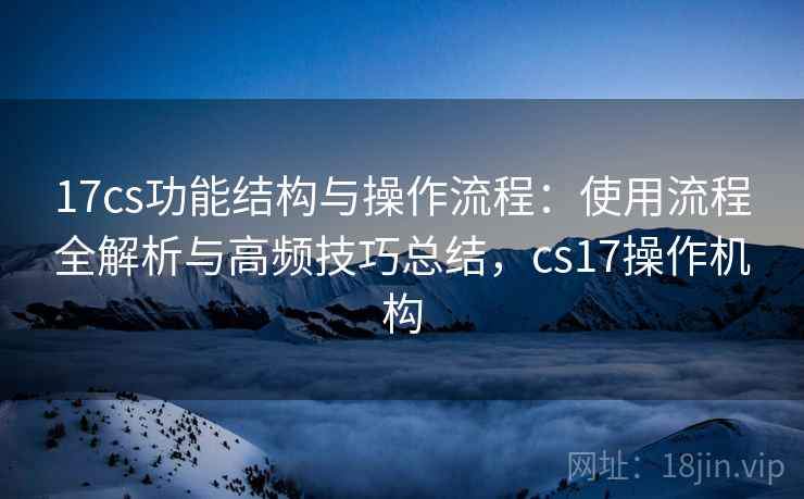 17cs功能结构与操作流程：使用流程全解析与高频技巧总结，cs17操作机构