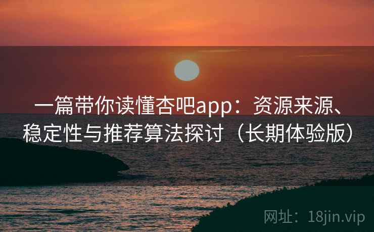 一篇带你读懂杏吧app：资源来源、稳定性与推荐算法探讨（长期体验版）