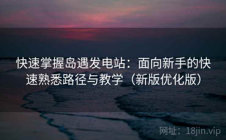 快速掌握岛遇发电站：面向新手的快速熟悉路径与教学（新版优化版）