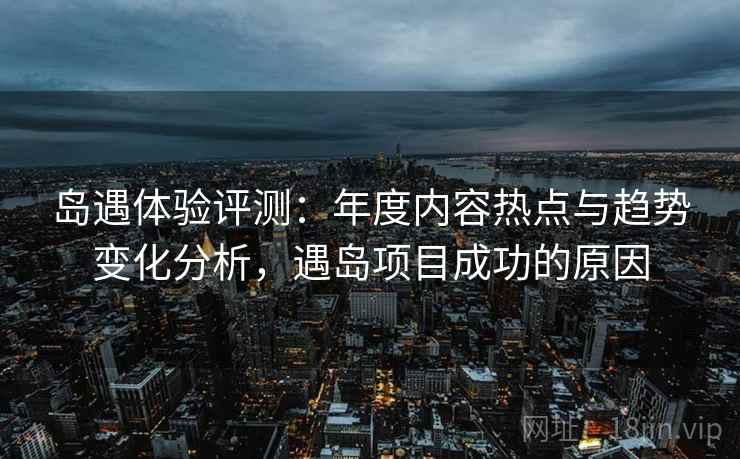 岛遇体验评测:年度内容热点与趋势变化分析,遇岛项目成功的原因 岛遇体验评测:年度内容热点与趋势变化分析,遇岛项目成功的原因