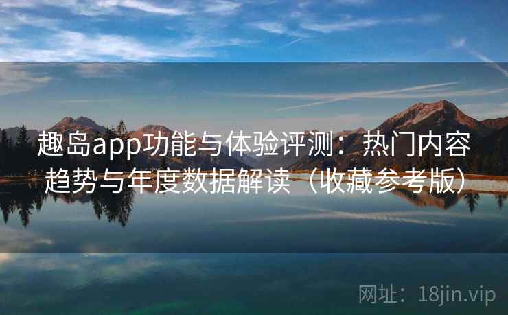 趣岛app功能与体验评测：热门内容趋势与年度数据解读（收藏参考版）