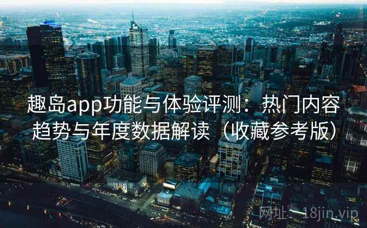 趣岛app功能与体验评测：热门内容趋势与年度数据解读（收藏参考版）