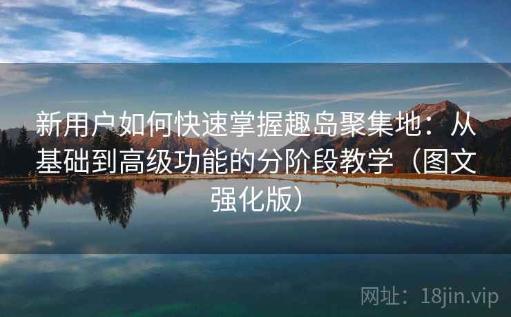 新用户如何快速掌握趣岛聚集地：从基础到高级功能的分阶段教学（图文强化版）