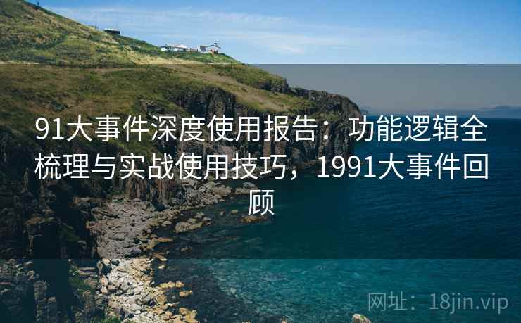 91大事件深度使用报告：功能逻辑全梳理与实战使用技巧，1991大事件回顾
