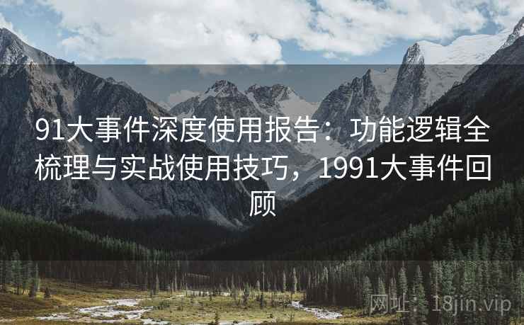 91大事件深度使用报告：功能逻辑全梳理与实战使用技巧，1991大事件回顾