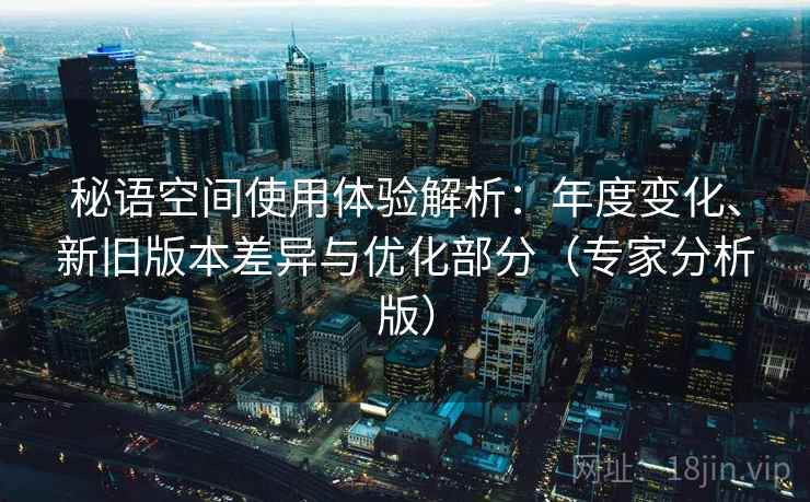 秘语空间使用体验解析：年度变化、新旧版本差异与优化部分（专家分析版）
