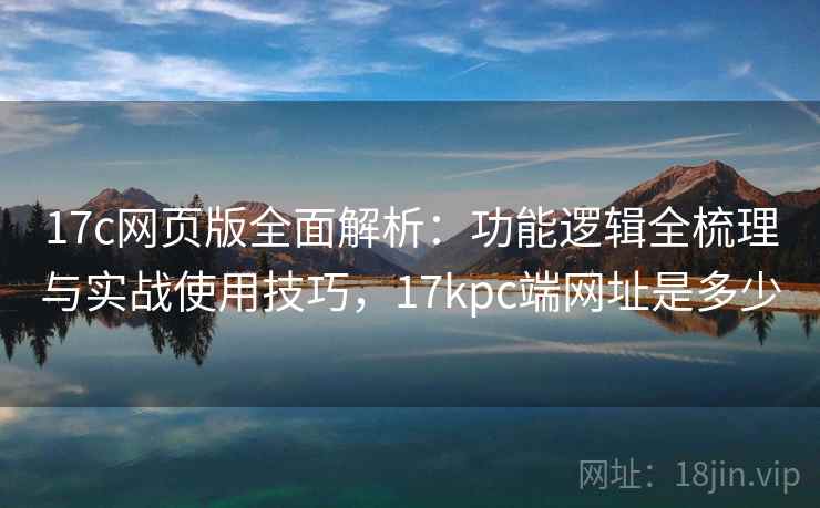 17c网页版全面解析：功能逻辑全梳理与实战使用技巧，17kpc端网址是多少