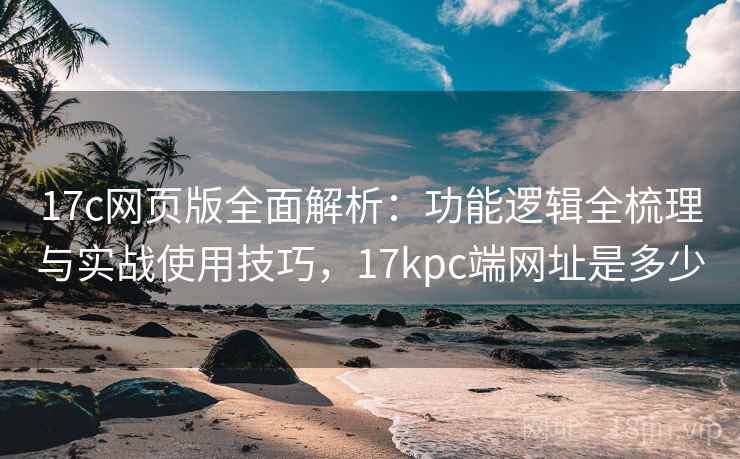 17c网页版全面解析：功能逻辑全梳理与实战使用技巧，17kpc端网址是多少