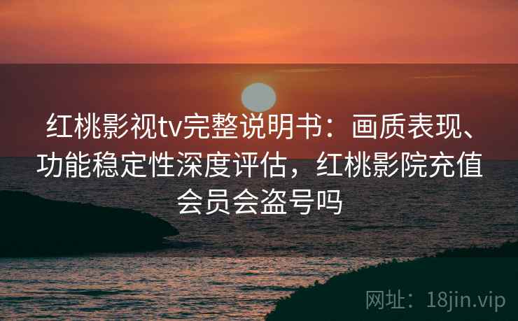 红桃影视tv完整说明书：画质表现、功能稳定性深度评估，红桃影院充值会员会盗号吗