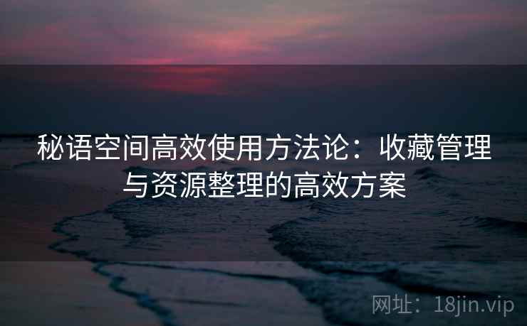 秘语空间高效使用方法论：收藏管理与资源整理的高效方案