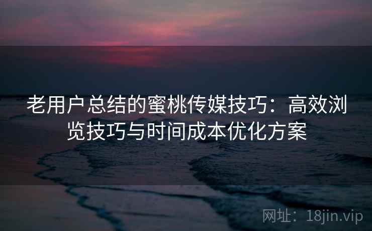 老用户总结的蜜桃传媒技巧：高效浏览技巧与时间成本优化方案