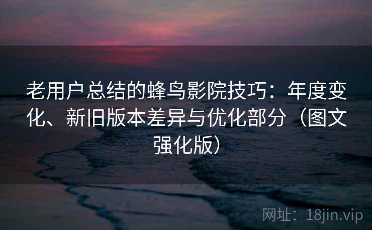 老用户总结的蜂鸟影院技巧：年度变化、新旧版本差异与优化部分（图文强化版）