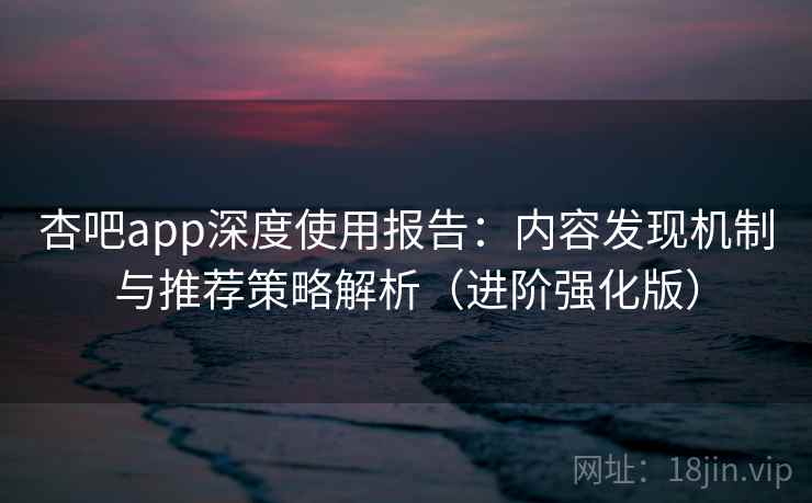杏吧app深度使用报告：内容发现机制与推荐策略解析（进阶强化版）