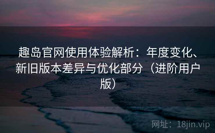 趣岛官网使用体验解析：年度变化、新旧版本差异与优化部分（进阶用户版）