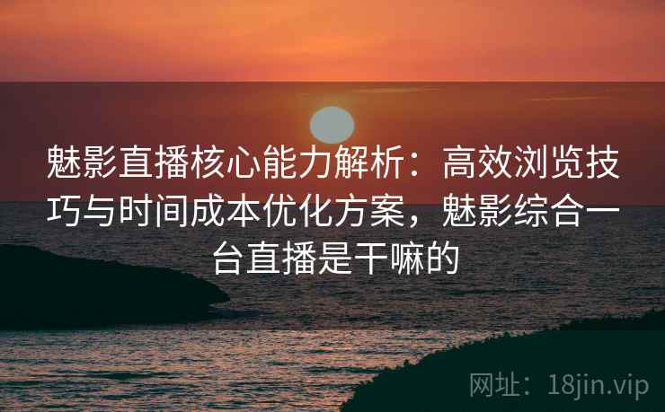 魅影直播核心能力解析：高效浏览技巧与时间成本优化方案，魅影综合一台直播是干嘛的