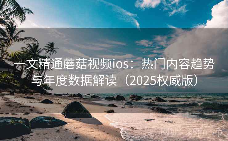 一文精通蘑菇视频ios：热门内容趋势与年度数据解读（2025权威版）