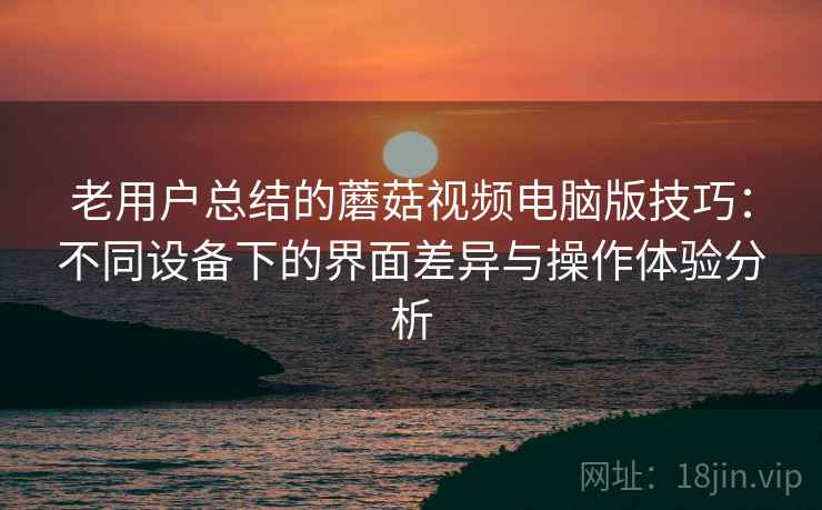 老用户总结的蘑菇视频电脑版技巧：不同设备下的界面差异与操作体验分析