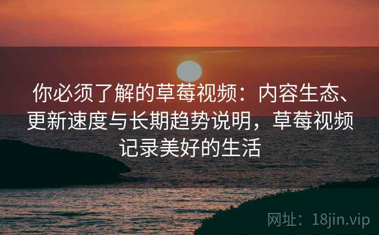 你必须了解的草莓视频：内容生态、更新速度与长期趋势说明，草莓视频记录美好的生活