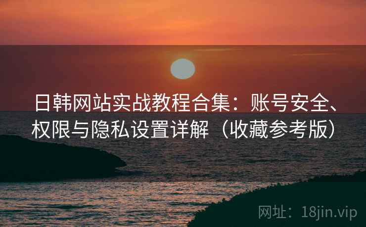 日韩网站实战教程合集：账号安全、权限与隐私设置详解（收藏参考版）