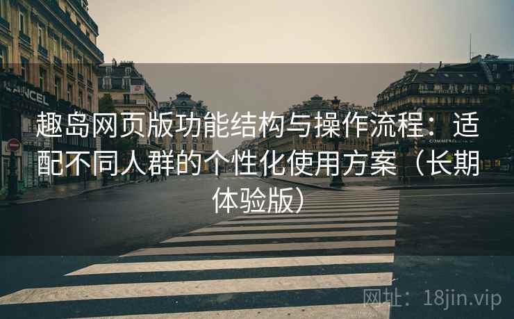 趣岛网页版功能结构与操作流程：适配不同人群的个性化使用方案（长期体验版）