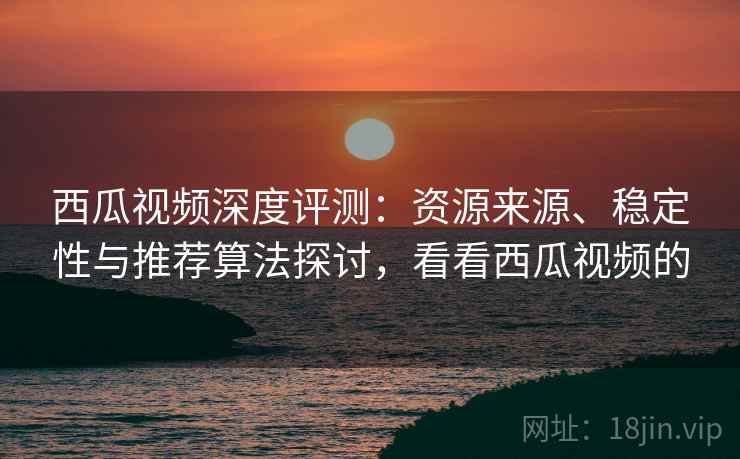 西瓜视频深度评测：资源来源、稳定性与推荐算法探讨，看看西瓜视频的