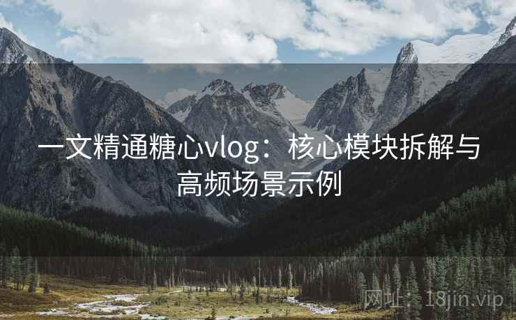 一文精通糖心vlog：核心模块拆解与高频场景示例