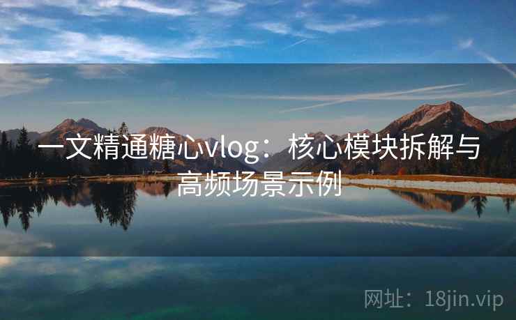 一文精通糖心vlog：核心模块拆解与高频场景示例