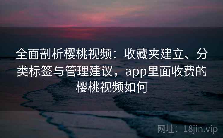 全面剖析樱桃视频：收藏夹建立、分类标签与管理建议，app里面收费的樱桃视频如何