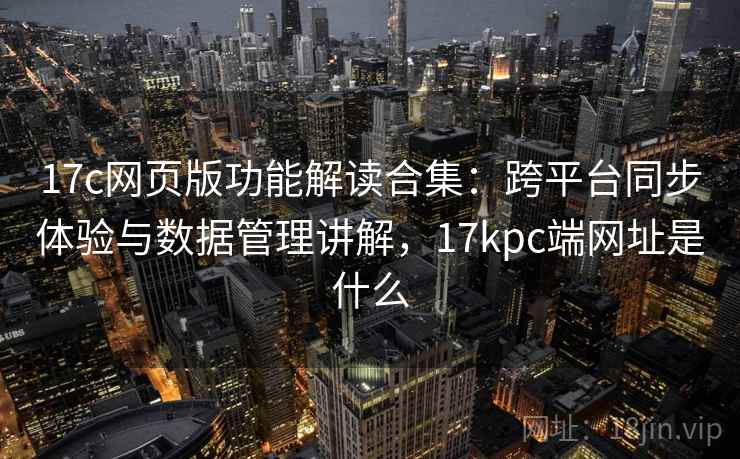 17c网页版功能解读合集：跨平台同步体验与数据管理讲解，17kpc端网址是什么