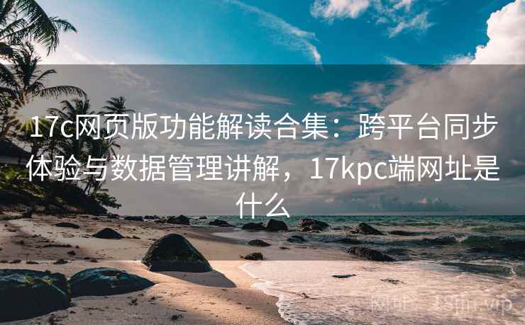 17c网页版功能解读合集：跨平台同步体验与数据管理讲解，17kpc端网址是什么