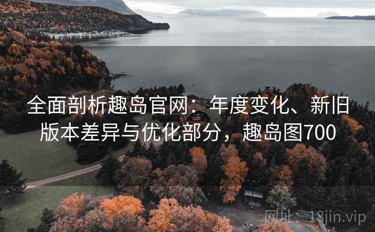 全面剖析趣岛官网：年度变化、新旧版本差异与优化部分，趣岛图700