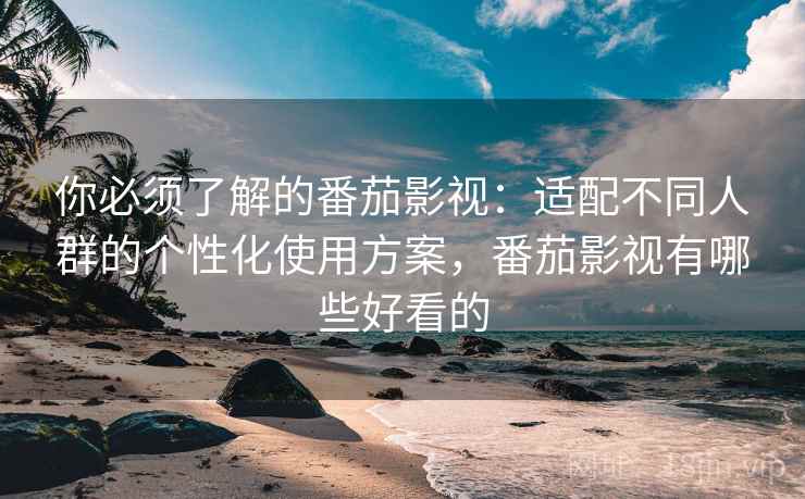 你必须了解的番茄影视：适配不同人群的个性化使用方案，番茄影视有哪些好看的