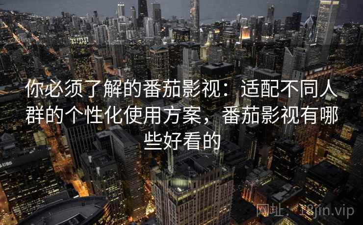 你必须了解的番茄影视：适配不同人群的个性化使用方案，番茄影视有哪些好看的