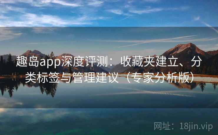 趣岛app深度评测：收藏夹建立、分类标签与管理建议（专家分析版）