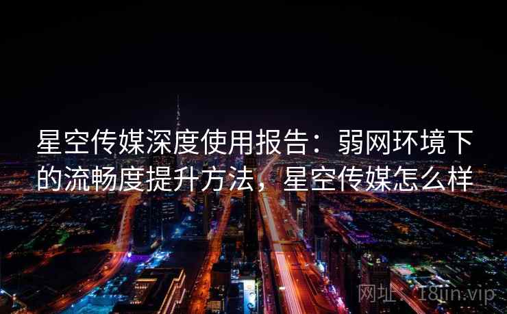 星空传媒深度使用报告：弱网环境下的流畅度提升方法，星空传媒怎么样