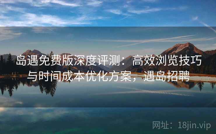 岛遇免费版深度评测：高效浏览技巧与时间成本优化方案，遇岛招聘
