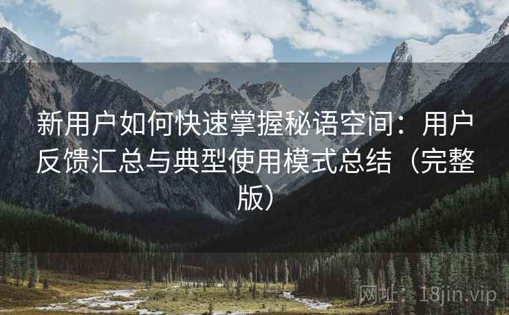 新用户如何快速掌握秘语空间:用户反馈汇总与典型使用模式总结(完整版) 新用户如何快速掌握秘语空间:用户反馈汇总与典型使用模式总结(完整版)